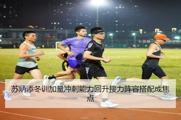 苏炳添冬训加量冲刺能力回升接力阵容搭配成焦点